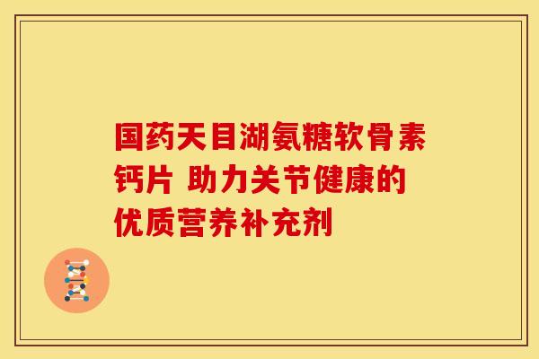 国药天目湖氨糖软骨素钙片 助力关节健康的优质营养补充剂