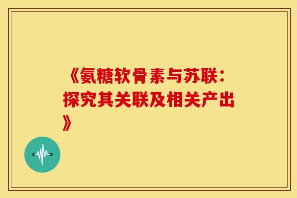 《氨糖软骨素与苏联：探究其关联及相关产出》