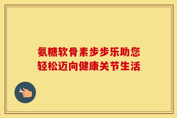 氨糖软骨素步步乐助您轻松迈向健康关节生活