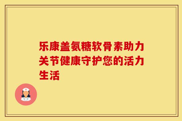 乐康盖氨糖软骨素助力关节健康守护您的活力生活