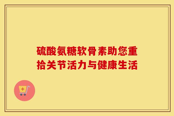 硫酸氨糖软骨素助您重拾关节活力与健康生活