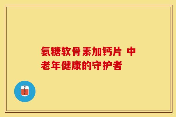 氨糖软骨素加钙片 中老年健康的守护者 氨糖软骨素加钙片 中老年健康的守护者