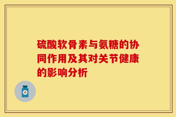 硫酸软骨素与氨糖的协同作用及其对关节健康的影响分析