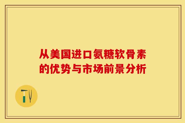 从美国进口氨糖软骨素的优势与市场前景分析