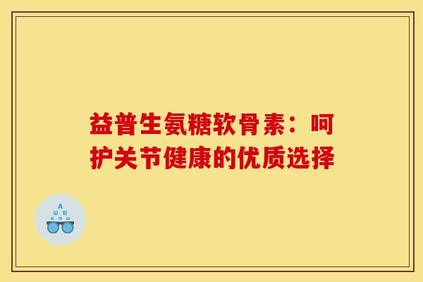 益普生氨糖软骨素：呵护关节健康的优质选择