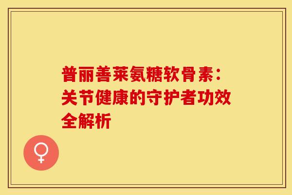 普丽善莱氨糖软骨素：关节健康的守护者功效全解析