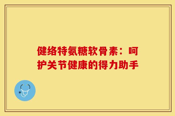健络特氨糖软骨素：呵护关节健康的得力助手