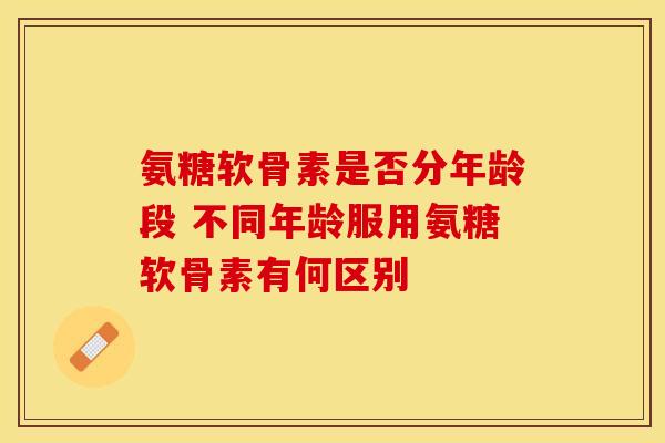 氨糖软骨素是否分年龄段 不同年龄服用氨糖软骨素有何区别