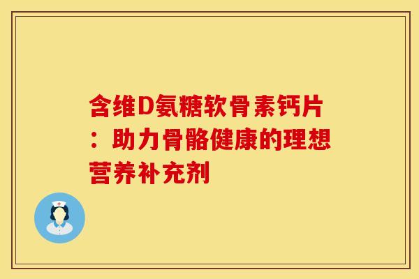 含维D氨糖软骨素钙片：助力骨骼健康的理想营养补充剂