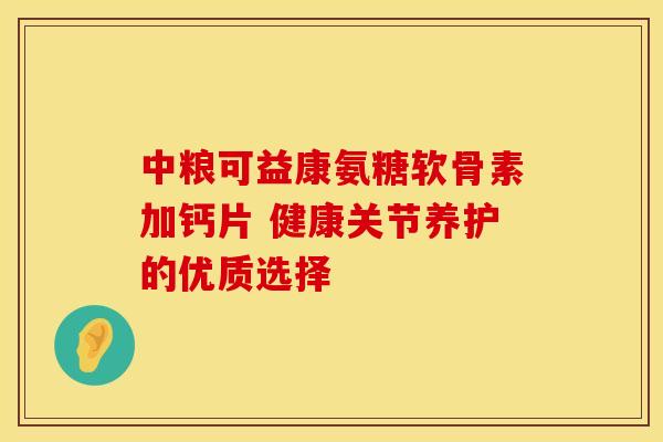 中粮可益康氨糖软骨素加钙片 健康关节养护的优质选择
