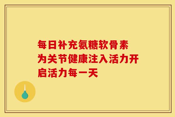 每日补充氨糖软骨素 为关节健康注入活力开启活力每一天