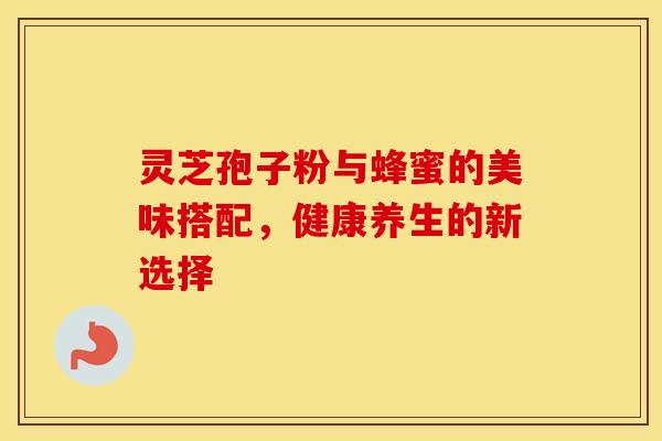灵芝孢子粉与蜂蜜的美味搭配，健康养生的新选择