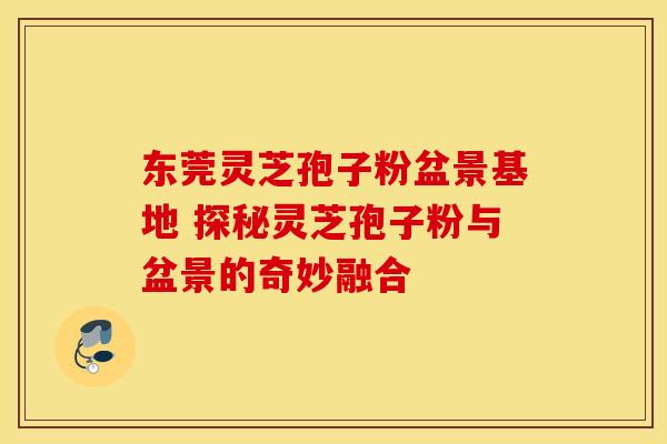 东莞灵芝孢子粉盆景基地 探秘灵芝孢子粉与盆景的奇妙融合