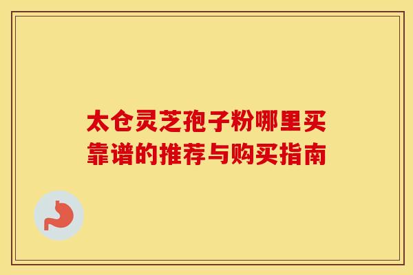 太仓灵芝孢子粉哪里买靠谱的推荐与购买指南