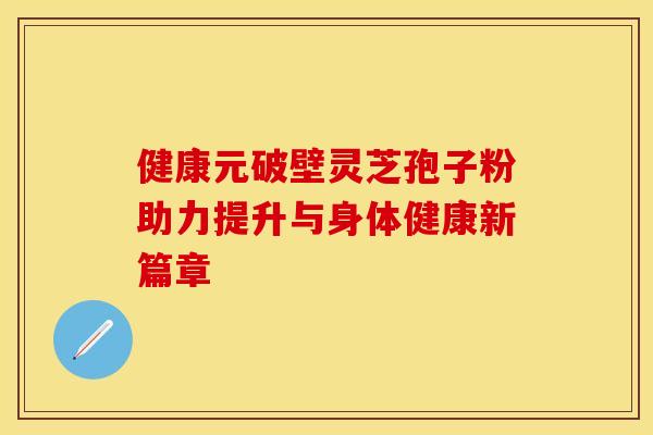 健康元破壁灵芝孢子粉助力提升与身体健康新篇章