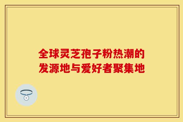 全球灵芝孢子粉热潮的发源地与爱好者聚集地 全球灵芝孢子粉热潮的发源地与爱好者聚集地