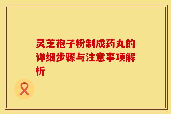 灵芝孢子粉制成药丸的详细步骤与注意事项解析 灵芝孢子粉制成药丸的详细步骤与注意事项解析