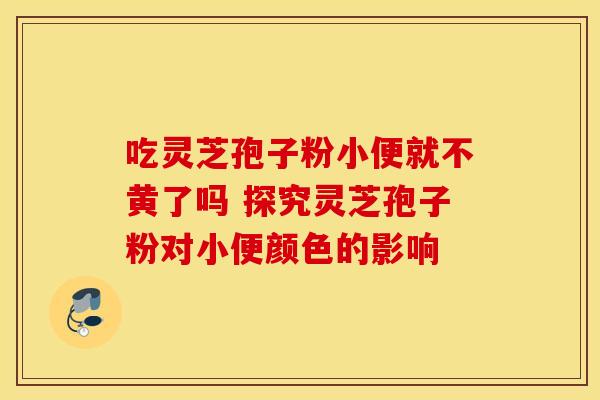 吃灵芝孢子粉小便就不黄了吗 探究灵芝孢子粉对小便颜色的影响