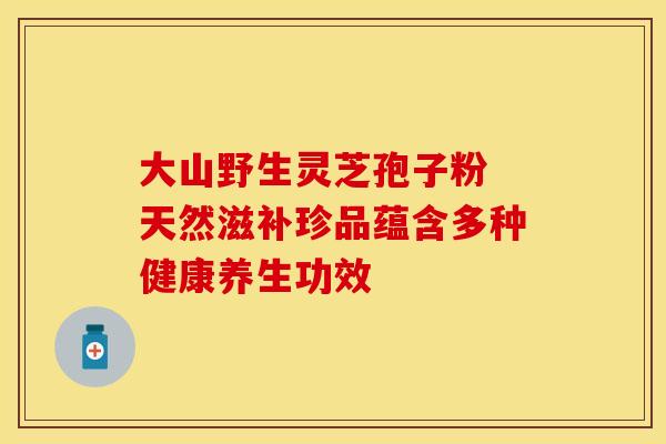 大山野生灵芝孢子粉 天然滋补珍品蕴含多种健康养生功效