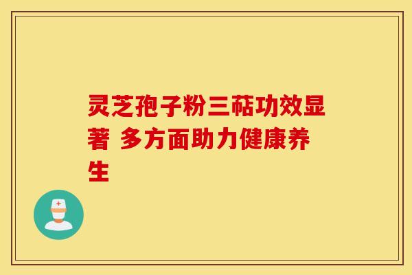 灵芝孢子粉三萜功效显著 多方面助力健康养生