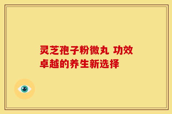 灵芝孢子粉微丸 功效卓越的养生新选择