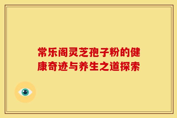 常乐阁灵芝孢子粉的健康奇迹与养生之道探索