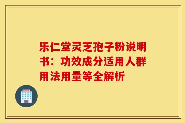 乐仁堂灵芝孢子粉说明书：功效成分适用人群用法用量等全解析