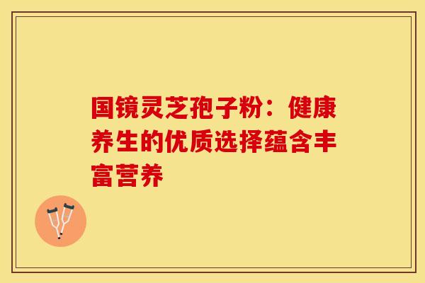 国镜灵芝孢子粉：健康养生的优质选择蕴含丰富营养