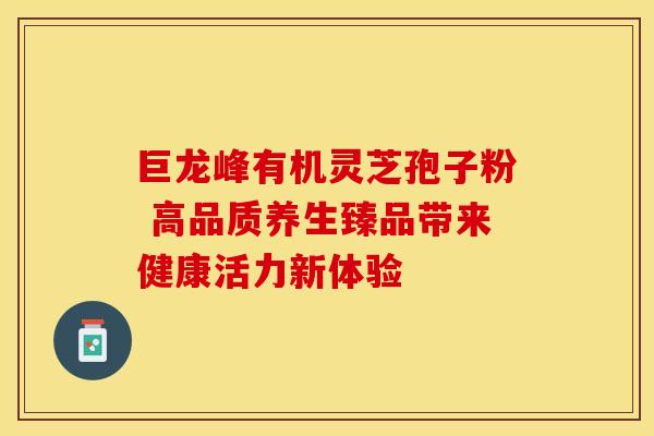 巨龙峰有机灵芝孢子粉 高品质养生臻品带来健康活力新体验