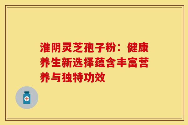 淮阴灵芝孢子粉：健康养生新选择蕴含丰富营养与独特功效