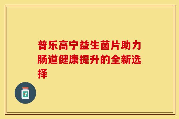 普乐高宁益生菌片助力肠道健康提升的全新选择 普乐高宁益生菌片助力肠道健康提升的全新选择