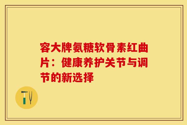 容大牌氨糖软骨素红曲片:健康养护关节与调节的新选择 容大牌氨糖软骨素红曲片:健康养护关节与调节的新选择