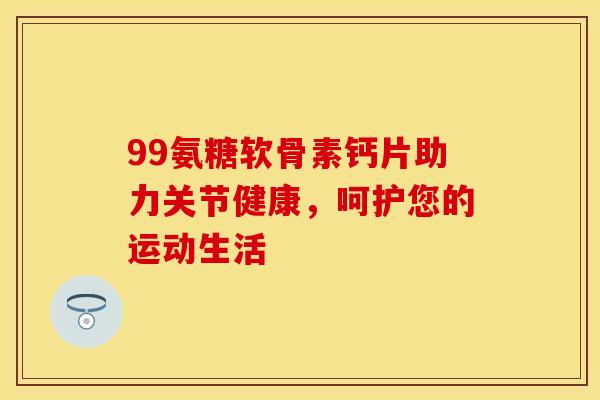 99氨糖软骨素钙片助力关节健康，呵护您的运动生活