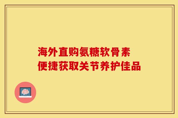 海外直购氨糖软骨素 便捷获取关节养护佳品