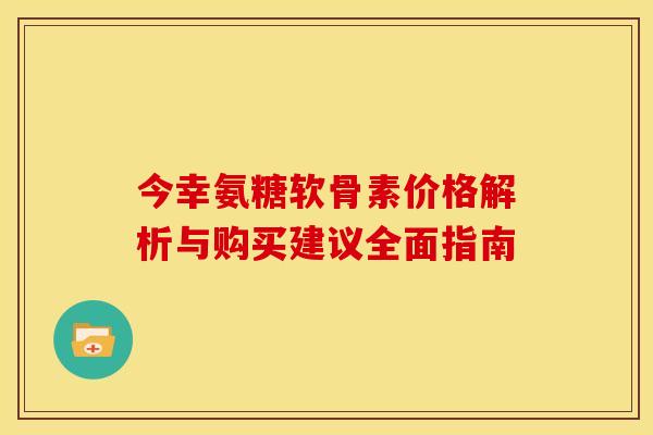今幸氨糖软骨素价格解析与购买建议全面指南