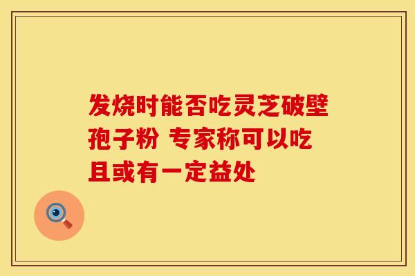 发烧时能否吃灵芝破壁孢子粉 专家称可以吃且或有一定益处
