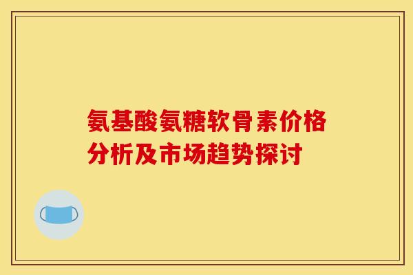 氨基酸氨糖软骨素价格分析及市场趋势探讨