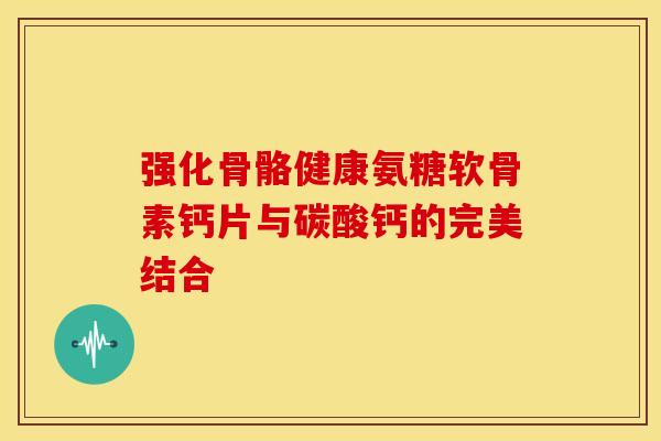 强化骨骼健康氨糖软骨素钙片与碳酸钙的完美结合