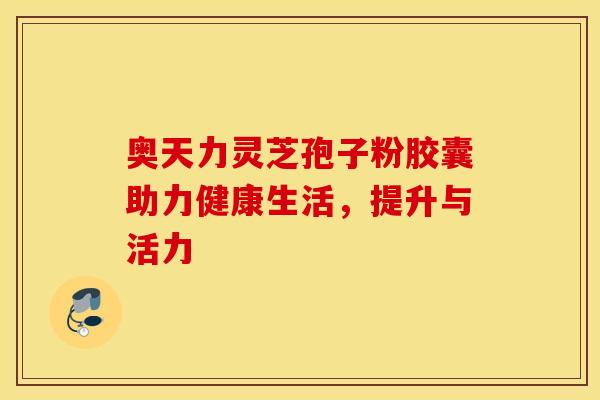 奥天力灵芝孢子粉胶囊助力健康生活，提升与活力
