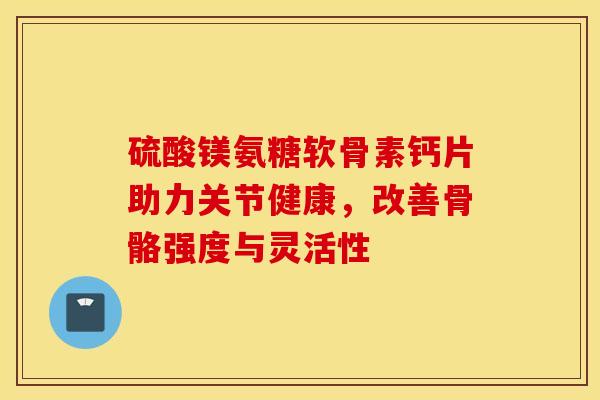 硫酸镁氨糖软骨素钙片助力关节健康，改善骨骼强度与灵活性