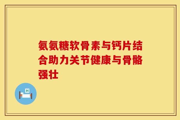 氨氨糖软骨素与钙片结合助力关节健康与骨骼强壮