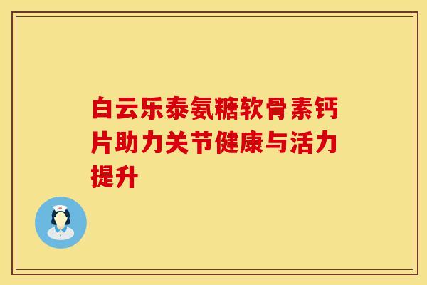 白云乐泰氨糖软骨素钙片助力关节健康与活力提升 白云乐泰氨糖软骨素钙片助力关节健康与活力提升