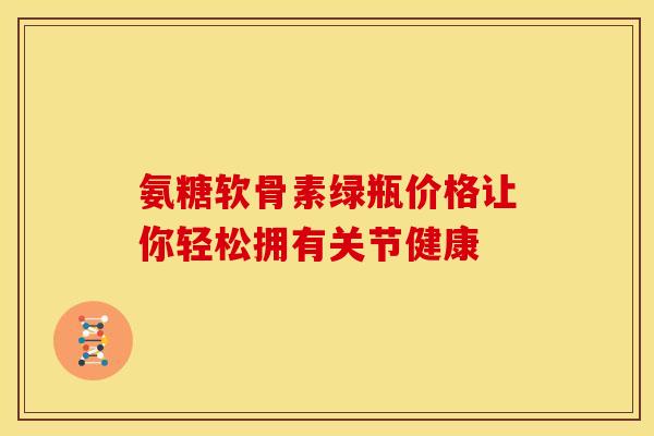 氨糖软骨素绿瓶价格让你轻松拥有关节健康