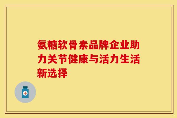 氨糖软骨素品牌企业助力关节健康与活力生活新选择