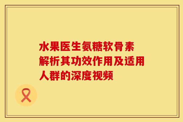 水果医生氨糖软骨素 解析其功效作用及适用人群的深度视频