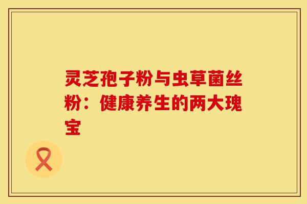 灵芝孢子粉与虫草菌丝粉：健康养生的两大瑰宝