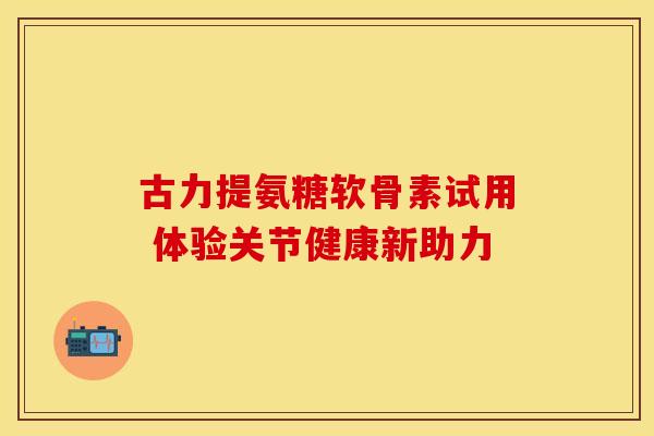 古力提氨糖软骨素试用 体验关节健康新助力 古力提氨糖软骨素试用 体验关节健康新助力