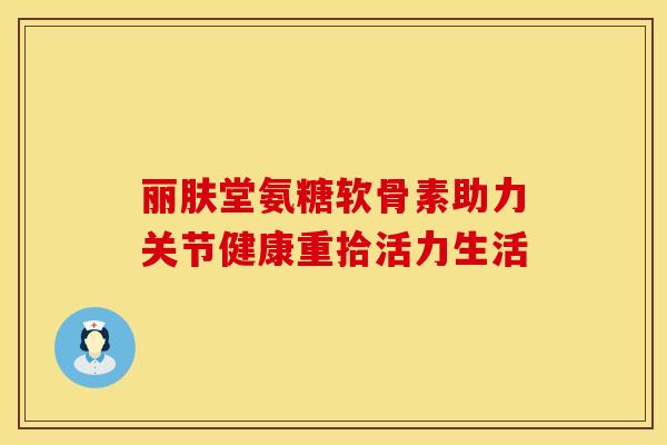 丽肤堂氨糖软骨素助力关节健康重拾活力生活