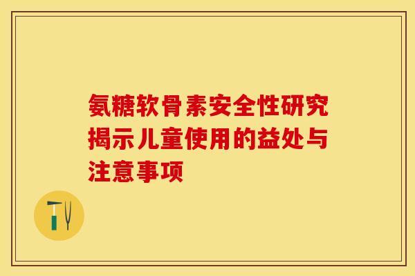 氨糖软骨素安全性研究揭示儿童使用的益处与注意事项
