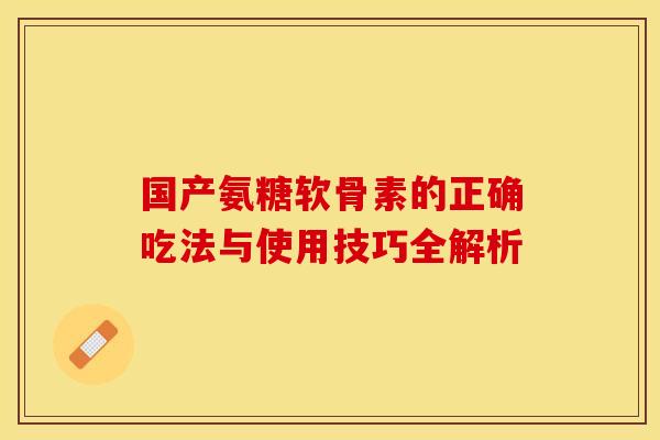 国产氨糖软骨素的正确吃法与使用技巧全解析 国产氨糖软骨素的正确吃法与使用技巧全解析